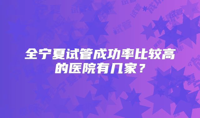 全宁夏试管成功率比较高的医院有几家?