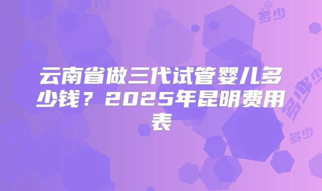 云南省做三代试管婴儿多少钱？2025年昆明费用表