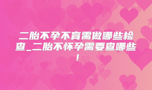 二胎不孕不育需做哪些检查_二胎不怀孕需要查哪些！