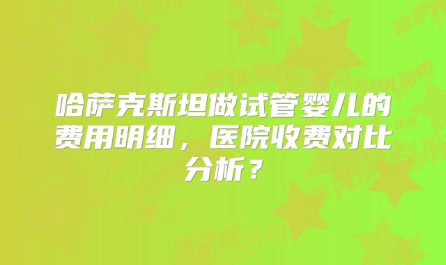 哈萨克斯坦做试管婴儿的费用明细，医院收费对比分析？