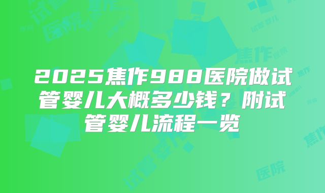 2025焦作988医院做试管婴儿大概多少钱？附试管婴儿流程一览