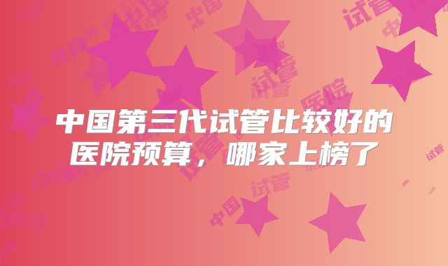中国第三代试管比较好的医院预算，哪家上榜了