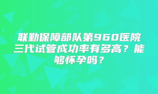 联勤保障部队第960医院三代试管成功率有多高?能够怀孕吗?