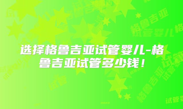选择格鲁吉亚试管婴儿-格鲁吉亚试管多少钱！