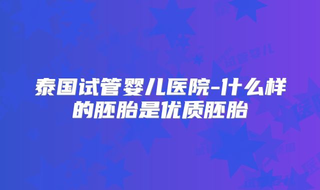 泰国试管婴儿医院-什么样的胚胎是优质胚胎