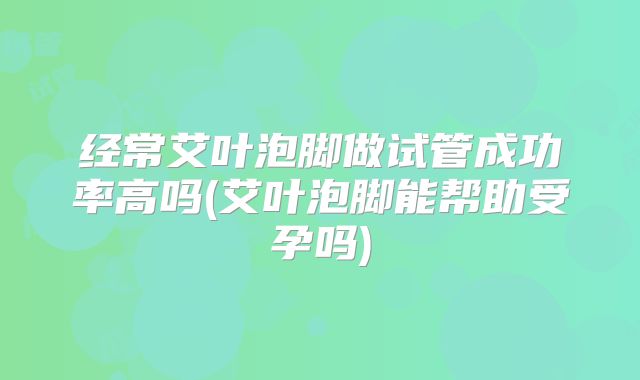 经常艾叶泡脚做试管成功率高吗(艾叶泡脚能帮助受孕吗)