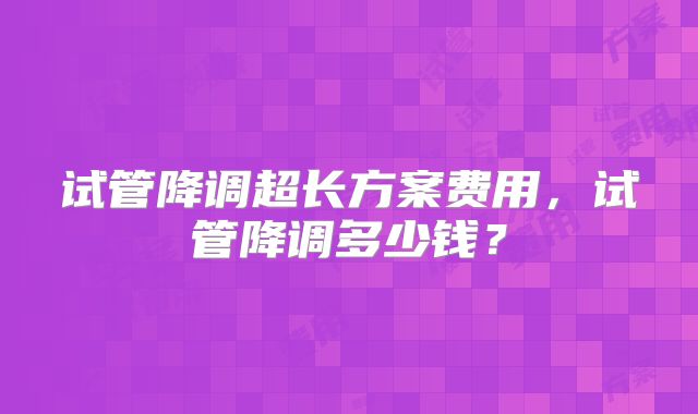 试管降调超长方案费用，试管降调多少钱？