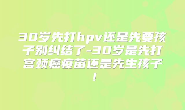 30岁先打hpv还是先要孩子别纠结了-30岁是先打宫颈癌疫苗还是先生孩子！
