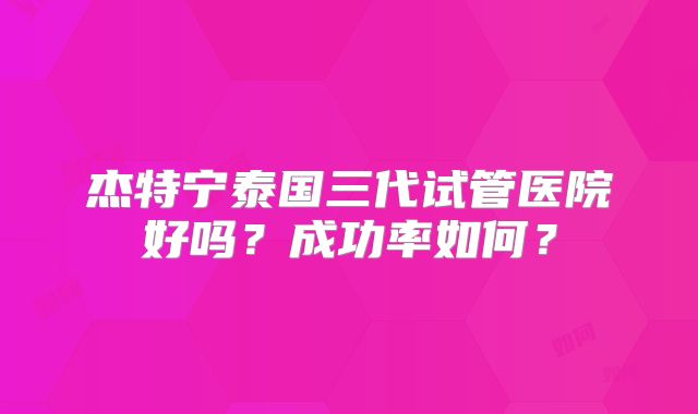 杰特宁泰国三代试管医院好吗？成功率如何？