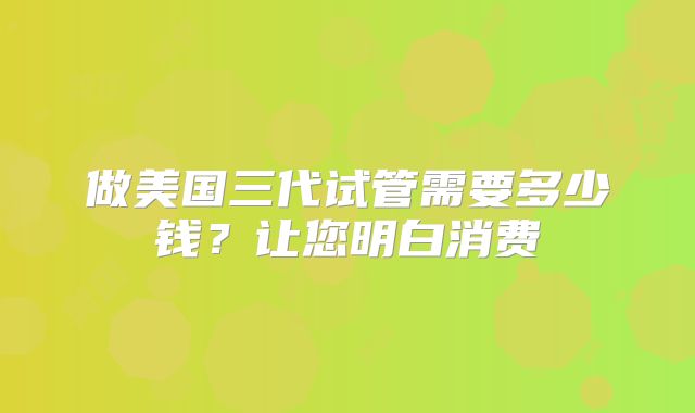 做美国三代试管需要多少钱?让您明白消费