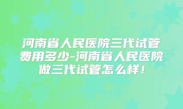 河南省人民医院三代试管费用多少-河南省人民医院做三代试管怎么样!
