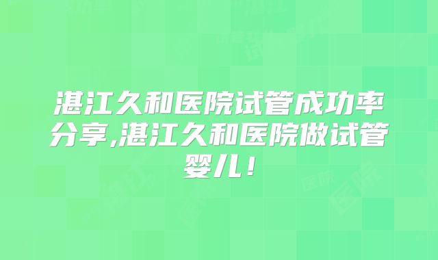 湛江久和医院试管成功率分享,湛江久和医院做试管婴儿！