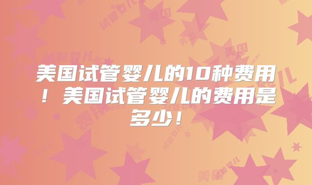 美国试管婴儿的10种费用！美国试管婴儿的费用是多少！