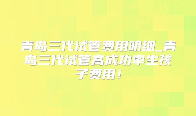 青岛三代试管费用明细_青岛三代试管高成功率生孩子费用！