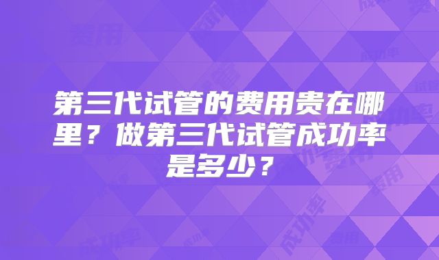 第三代试管的费用贵在哪里？做第三代试管成功率是多少？