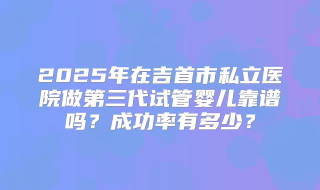 2025年在吉首市私立医院做第三代试管婴儿靠谱吗？成功率有多少？