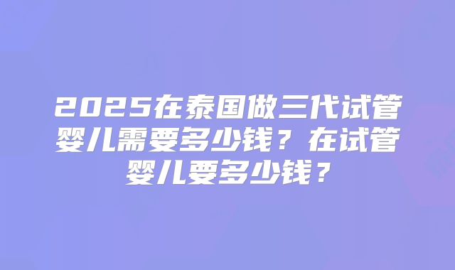2025在泰国做三代试管婴儿需要多少钱?在试管婴儿要多少钱?