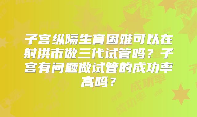 子宫纵隔生育困难可以在射洪市做三代试管吗？子宫有问题做试管的成功率高吗？