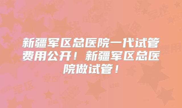 新疆军区总医院一代试管费用公开！新疆军区总医院做试管！
