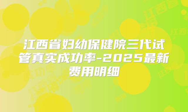 江西省妇幼保健院三代试管真实成功率-2025最新费用明细