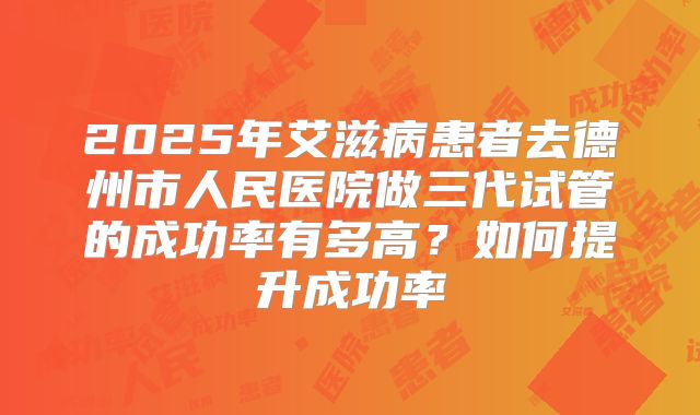 2025年艾滋病患者去德州市人民医院做三代试管的成功率有多高?如何提升成功率