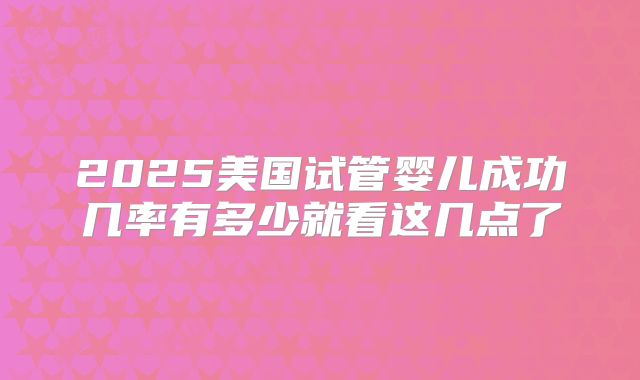 2025美国试管婴儿成功几率有多少就看这几点了
