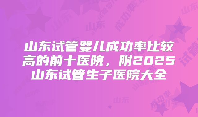 山东试管婴儿成功率比较高的前十医院，附2025山东试管生子医院大全