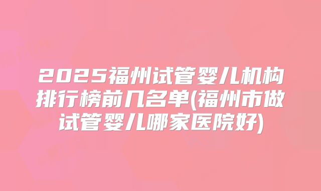 2025福州试管婴儿机构排行榜前几名单(福州市做试管婴儿哪家医院好)