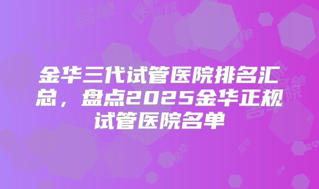 金华三代试管医院排名汇总，盘点2025金华正规试管医院名单