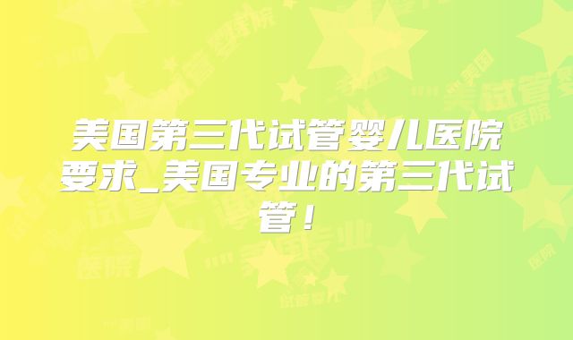美国第三代试管婴儿医院要求_美国专业的第三代试管！