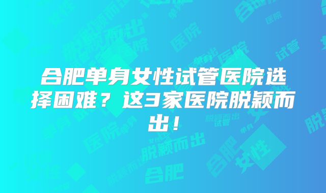 合肥单身女性试管医院选择困难？这3家医院脱颖而出！