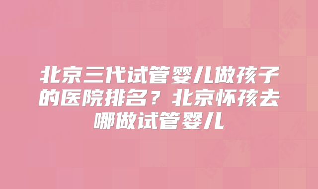 北京三代试管婴儿做孩子的医院排名？北京怀孩去哪做试管婴儿