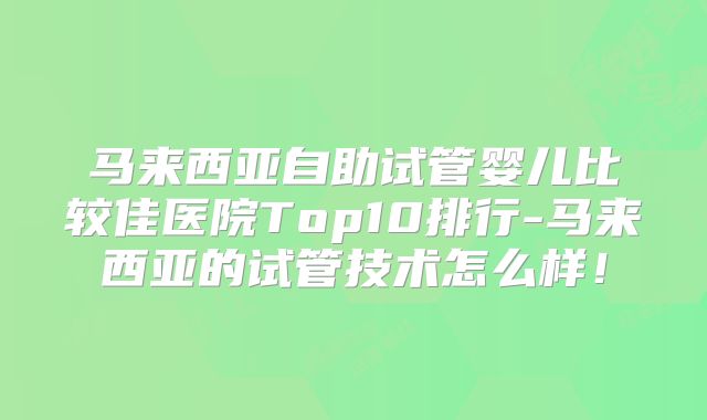 马来西亚自助试管婴儿比较佳医院Top10排行-马来西亚的试管技术怎么样！