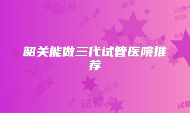 韶关能做三代试管医院推荐