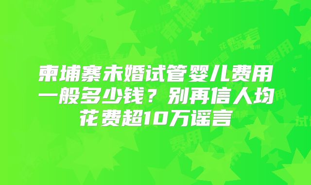 柬埔寨未婚试管婴儿费用一般多少钱?别再信人均花费超10万谣言