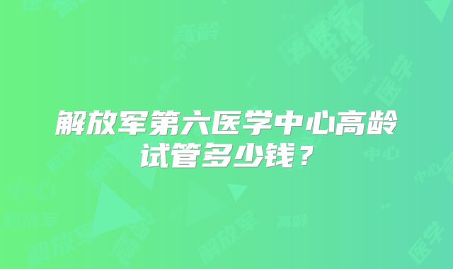 解放军第六医学中心高龄试管多少钱?