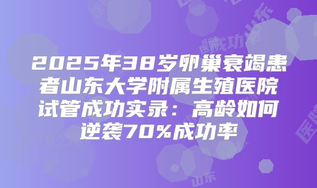 2025年38岁卵巢衰竭患者山东大学附属生殖医院试管成功实录：高龄如何逆袭70%成功率