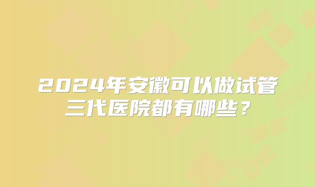 2024年安徽可以做试管三代医院都有哪些?