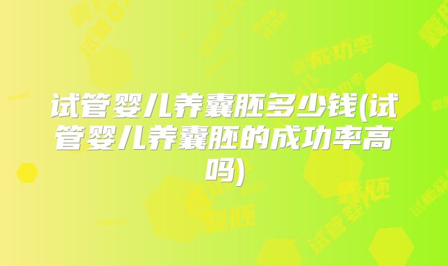 试管婴儿养囊胚多少钱(试管婴儿养囊胚的成功率高吗)