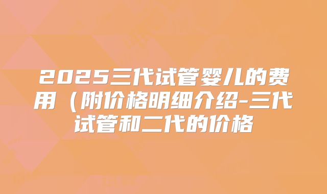2025三代试管婴儿的费用（附价格明细介绍-三代试管和二代的价格