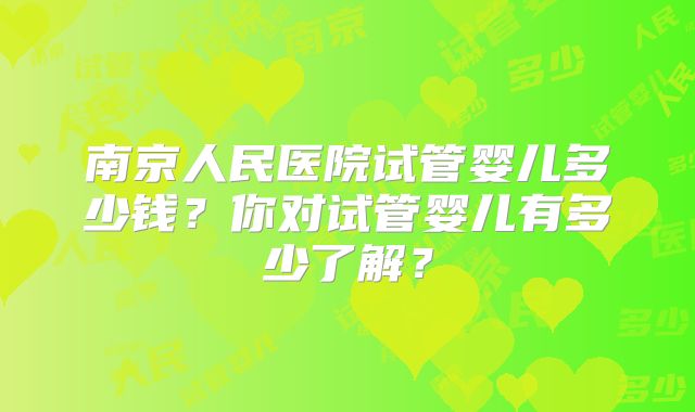 南京人民医院试管婴儿多少钱？你对试管婴儿有多少了解？