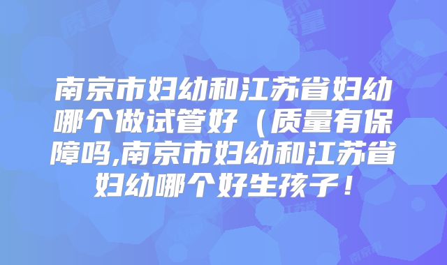 南京市妇幼和江苏省妇幼哪个做试管好（质量有保障吗,南京市妇幼和江苏省妇幼哪个好生孩子！