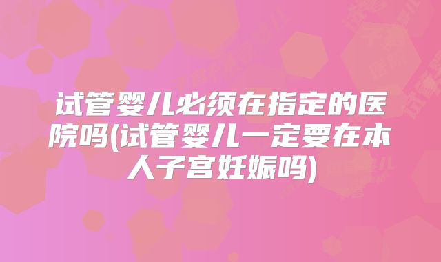 试管婴儿必须在指定的医院吗(试管婴儿一定要在本人子宫妊娠吗)
