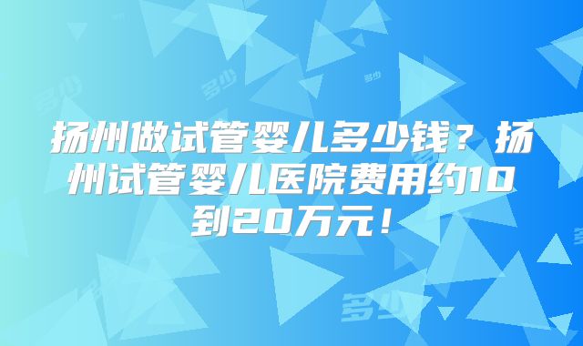 扬州做试管婴儿多少钱？扬州试管婴儿医院费用约10到20万元！