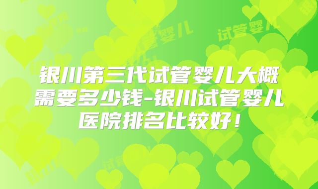 银川第三代试管婴儿大概需要多少钱-银川试管婴儿医院排名比较好!