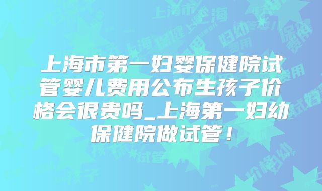 上海市第一妇婴保健院试管婴儿费用公布生孩子价格会很贵吗_上海第一妇幼保健院做试管!