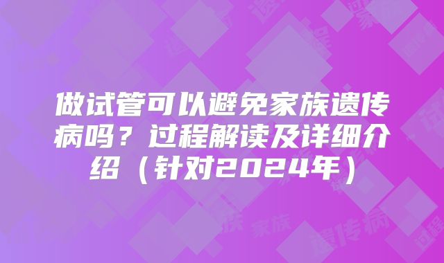 做试管可以避免家族遗传病吗？过程解读及详细介绍（针对2024年）