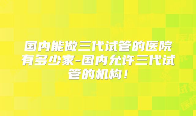国内能做三代试管的医院有多少家-国内允许三代试管的机构！