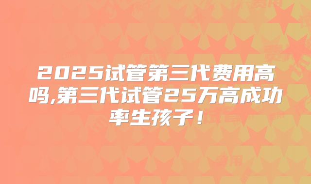 2025试管第三代费用高吗,第三代试管25万高成功率生孩子！