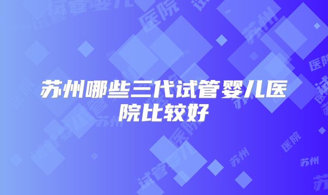 苏州哪些三代试管婴儿医院比较好